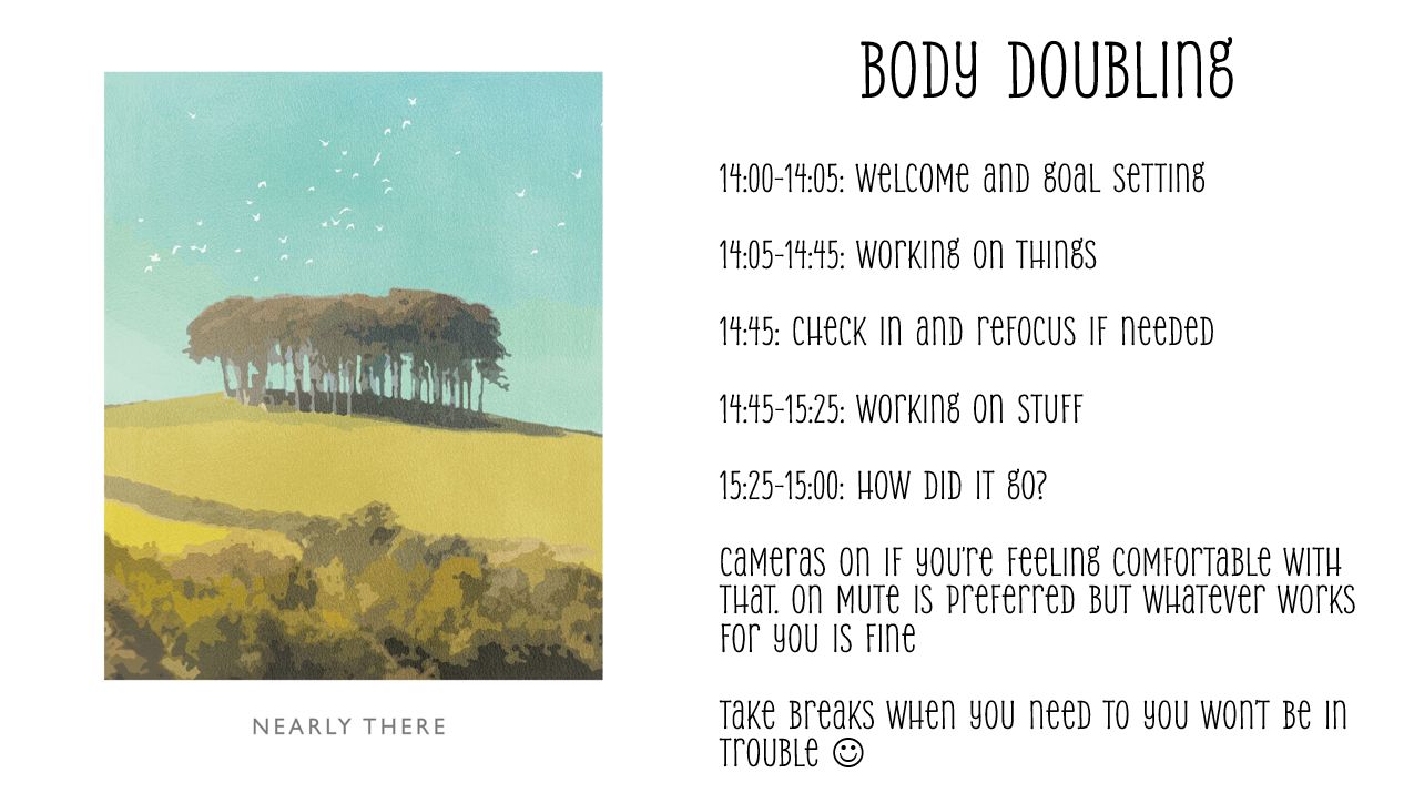 14:00-14:05: Welcome and goal setting

14:05-14:45: Working on things

14:45: Check in and refocus if needed

14:45-15:25: Working on stuff

15:25-15:00: How did it go?

Cameras on if you’re feeling comfortable with that. on mute is preferred but whatever works for you is fine

Take breaks when you need to you won’t be in trouble 
